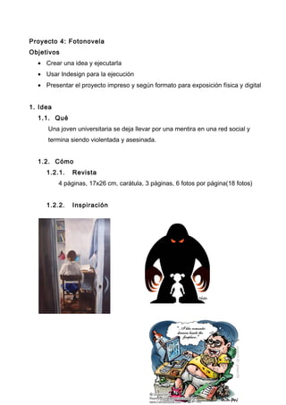 Proyecto 4: Fotonovela
Objetivos
• Crear una idea y ejecutarla
• Usar Indesign para la ejecución
• Presentar el proyecto impreso y según formato para exposición física y digital
1. Idea
1.1. Qué
Una joven universitaria se deja llevar por una mentira en una red social y
termina siendo violentada y asesinada.
1.2. Cómo
1.2.1. Revista
4 páginas, 17x26 cm, carátula, 3 páginas, 6 fotos por página(18 fotos)
1.2.2. Inspiración
 