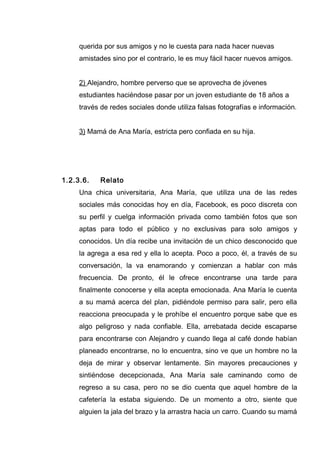 querida por sus amigos y no le cuesta para nada hacer nuevas
amistades sino por el contrario, le es muy fácil hacer nuevos amigos.
2) Alejandro, hombre perverso que se aprovecha de jóvenes
estudiantes haciéndose pasar por un joven estudiante de 18 años a
través de redes sociales donde utiliza falsas fotografías e información.
3) Mamá de Ana María, estricta pero confiada en su hija.
1.2.3.6. Relato
Una chica universitaria, Ana María, que utiliza una de las redes
sociales más conocidas hoy en día, Facebook, es poco discreta con
su perfil y cuelga información privada como también fotos que son
aptas para todo el público y no exclusivas para solo amigos y
conocidos. Un día recibe una invitación de un chico desconocido que
la agrega a esa red y ella lo acepta. Poco a poco, él, a través de su
conversación, la va enamorando y comienzan a hablar con más
frecuencia. De pronto, él le ofrece encontrarse una tarde para
finalmente conocerse y ella acepta emocionada. Ana María le cuenta
a su mamá acerca del plan, pidiéndole permiso para salir, pero ella
reacciona preocupada y le prohíbe el encuentro porque sabe que es
algo peligroso y nada confiable. Ella, arrebatada decide escaparse
para encontrarse con Alejandro y cuando llega al café donde habían
planeado encontrarse, no lo encuentra, sino ve que un hombre no la
deja de mirar y observar lentamente. Sin mayores precauciones y
sintiéndose decepcionada, Ana María sale caminando como de
regreso a su casa, pero no se dio cuenta que aquel hombre de la
cafetería la estaba siguiendo. De un momento a otro, siente que
alguien la jala del brazo y la arrastra hacia un carro. Cuando su mamá
 