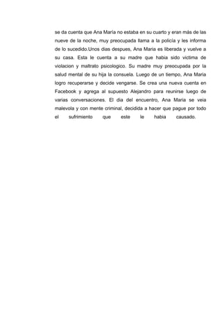 se da cuenta que Ana María no estaba en su cuarto y eran más de las
nueve de la noche, muy preocupada llama a la policía y les informa
de lo sucedido.Unos dias despues, Ana Maria es liberada y vuelve a
su casa. Esta le cuenta a su madre que habia sido victima de
violacion y maltrato psicologico. Su madre muy preocupada por la
salud mental de su hija la consuela. Luego de un tiempo, Ana Maria
logro recuperarse y decide vengarse. Se crea una nueva cuenta en
Facebook y agrega al supuesto Alejandro para reunirse luego de
varias conversaciones. El dia del encuentro, Ana Maria se veia
malevola y con mente criminal, decidida a hacer que pague por todo
el sufrimiento que este le habia causado.
 