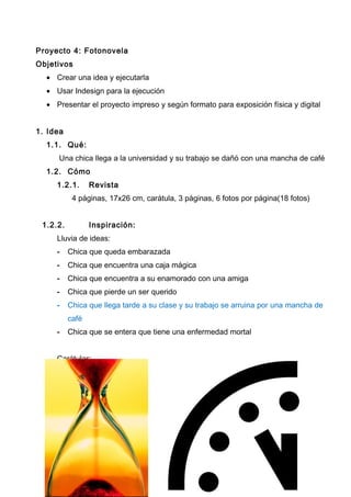 Proyecto 4: Fotonovela
Objetivos
• Crear una idea y ejecutarla
• Usar Indesign para la ejecución
• Presentar el proyecto impreso y según formato para exposición física y digital
1. Idea
1.1. Qué:
Una chica llega a la universidad y su trabajo se dañó con una mancha de café
1.2. Cómo
1.2.1. Revista
4 páginas, 17x26 cm, carátula, 3 páginas, 6 fotos por página(18 fotos)
1.2.2. Inspiración:
Lluvia de ideas:
- Chica que queda embarazada
- Chica que encuentra una caja mágica
- Chica que encuentra a su enamorado con una amiga
- Chica que pierde un ser querido
- Chica que llega tarde a su clase y su trabajo se arruina por una mancha de
café
- Chica que se entera que tiene una enfermedad mortal
Carátulas:
 