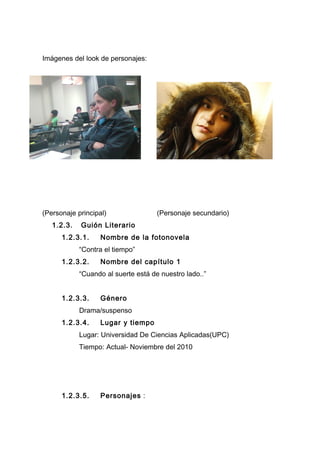Imágenes del look de personajes:
(Personaje principal) (Personaje secundario)
1.2.3. Guión Literario
1.2.3.1. Nombre de la fotonovela
“Contra el tiempo”
1.2.3.2. Nombre del capítulo 1
“Cuando al suerte está de nuestro lado..”
1.2.3.3. Género
Drama/suspenso
1.2.3.4. Lugar y tiempo
Lugar: Universidad De Ciencias Aplicadas(UPC)
Tiempo: Actual- Noviembre del 2010
1.2.3.5. Personajes :
 