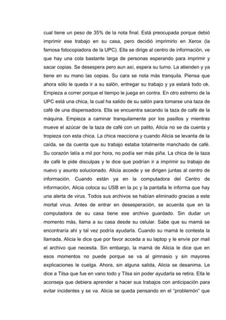 cual tiene un peso de 35% de la nota final. Está preocupada porque debió
imprimir ese trabajo en su casa, pero decidió imprimirlo en Xerox (la
famosa fotocopiadora de la UPC). Ella se dirige al centro de información, ve
que hay una cola bastante larga de personas esperando para imprimir y
sacar copias. Se desespera pero aun así, espera su turno. La atienden y ya
tiene en su mano las copias. Su cara se nota más tranquila. Piensa que
ahora sólo le queda ir a su salón, entregar su trabajo y ya estará todo ok.
Empieza a correr porque el tiempo le juega en contra. En otro extremo de la
UPC está una chica, la cual ha salido de su salón para tomarse una taza de
café de una dispensadora. Ella se encuentra sacando la taza de café de la
máquina. Empieza a caminar tranquilamente por los pasillos y mientras
mueve el azúcar de la taza de café con un palito, Alicia no se da cuenta y
tropieza con esta chica. La chica reacciona y cuando Alicia se levanta de la
caída, se da cuenta que su trabajo estaba totalmente manchado de café.
Su corazón latía a mil por hora, no podía ser más piña. La chica de la taza
de café le pide disculpas y le dice que podrían ir a imprimir su trabajo de
nuevo y asunto solucionado. Alicia accede y se dirigen juntas al centro de
información. Cuando están ya en la computadora del Centro de
información, Alicia coloca su USB en la pc y la pantalla le informa que hay
una alerta de virus. Todos sus archivos se habían eliminado gracias a este
mortal virus. Antes de entrar en desesperación, se acuerda que en la
computadora de su casa tiene ese archivo guardado. Sin dudar un
momento más, llama a su casa desde su celular. Sabe que su mamá se
encontraría ahí y tal vez podría ayudarla. Cuando su mamá le contesta la
llamada, Alicia le dice que por favor acceda a su laptop y le envíe por mail
el archivo que necesita. Sin embargo, la mamá de Alicia le dice que en
esos momentos no puede porque se va al gimnasio y sin mayores
explicaciones le cuelga. Ahora, sin alguna salida, Alicia se desanima. Le
dice a Tilsa que fue en vano todo y Tilsa sin poder ayudarla se retira. Ella le
aconseja que debiera aprender a hacer sus trabajos con anticipación para
evitar incidentes y se va. Alicia se queda pensando en el “problemón” que
 
