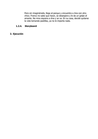 Pero sin imaginárselo, llega al parque y encuentra a Ana con otro
chico. Franco no sabe que hacer, se desespera y le da un golpe al
amante. No mira siquiera a Ana y se va. En su casa, decide quitarse
la vida tomando pastillas, ya no le importa nada.
1.2.4. Storyboard
2. Ejecución
 
