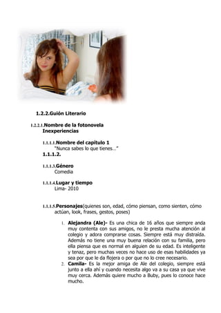 1.2.2.Guión Literario
1.2.2.1.Nombre de la fotonovela
Inexperiencias
1.1.1.1.Nombre del capítulo 1
“Nunca sabes lo que tienes…”
1.1.1.2.
1.1.1.3.Género
Comedia
1.1.1.4.Lugar y tiempo
Lima- 2010
1.1.1.5.Personajes(quienes son, edad, cómo piensan, como sienten, cómo
actúan, look, frases, gestos, poses)
1. Alejandra (Ale)- Es una chica de 16 años que siempre anda
muy contenta con sus amigos, no le presta mucha atención al
colegio y adora comprarse cosas. Siempre está muy distraída.
Además no tiene una muy buena relación con su familia, pero
ella piensa que es normal en alguien de su edad. Es inteligente
y tenaz, pero muchas veces no hace uso de esas habilidades ya
sea por que le da flojera o por que no lo cree necesario.
2. Camila- Es la mejor amiga de Ale del colegio, siempre está
junto a ella ahí y cuando necesita algo va a su casa ya que vive
muy cerca. Además quiere mucho a Buby, pues lo conoce hace
mucho.
 