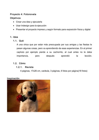Proyecto 4: Fotonovela
Objetivos
• Crear una idea y ejecutarla
• Usar Indesign para la ejecución
• Presentar el proyecto impreso y según formato para exposición física y digital
1. Idea
1.1. Qué
A una chica que por estar más preocupada por sus amigos y las fiestas le
pasan algunas cosas, pero va aprendiendo de esas experiencias. En el primer
capítulo por ejemplo pierde a su cachorrito, al cual antes no le daba
importancia, pero después aprendió la lección.
1.2. Cómo
1.2.1. Revista
4 páginas, 17x26 cm, carátula, 3 páginas, 6 fotos por página(18 fotos)
Inspiración
 