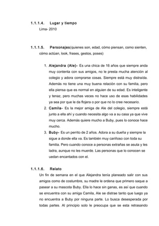 1.1.1.4. Lugar y tiempo
Lima- 2010
1.1.1.5. Personajes(quienes son, edad, cómo piensan, como sienten,
cómo actúan, look, frases, gestos, poses)
1. Alejandra (Ale)- Es una chica de 16 años que siempre anda
muy contenta con sus amigos, no le presta mucha atención al
colegio y adora comprarse cosas. Siempre está muy distraída.
Además no tiene una muy buena relación con su familia, pero
ella piensa que es normal en alguien de su edad. Es inteligente
y tenaz, pero muchas veces no hace uso de esas habilidades
ya sea por que le da flojera o por que no lo cree necesario.
2. Camila- Es la mejor amiga de Ale del colegio, siempre está
junto a ella ahí y cuando necesita algo va a su casa ya que vive
muy cerca. Además quiere mucho a Buby, pues lo conoce hace
mucho.
3. Buby- Es un perrito de 2 años. Adora a su dueña y siempre la
sigue a donde ella va. Es también muy cariñoso con toda su
familia. Pero cuando conoce a personas extrañas se asuta y les
ladra, aunque no les muerde. Las personas que lo conocen se
uedan encantados con el.
1.1.1.6. Relato
Un fin de semana en el que Alejandra tenía planeado salir con sus
amigos como de costumbre, su madre le ordena que primero saque a
pasear a su mascota Buby. Ella lo hace sin ganas, es así que cuando
se encuentra con su amiga Camila, Ale se distrae tanto que luego ya
no encuentra a Buby por ninguna parte. Lo busca desesperada por
todas partes. Al principio solo le preocupa que se esta retrasando
 