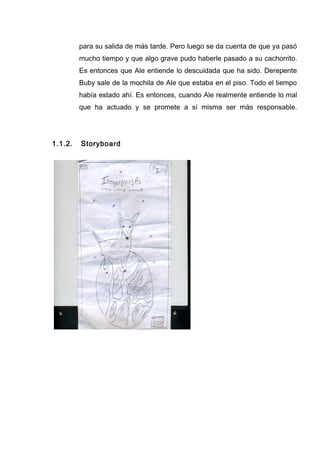 para su salida de más tarde. Pero luego se da cuenta de que ya pasó
mucho tiempo y que algo grave pudo haberle pasado a su cachorrito.
Es entonces que Ale entiende lo descuidada que ha sido. Derepente
Buby sale de la mochila de Ale que estaba en el piso. Todo el tiempo
había estado ahí. Es entonces, cuando Ale realmente entiende lo mal
que ha actuado y se promete a sí misma ser más responsable.
1.1.2. Storyboard
 