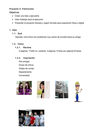 Proyecto 4: Fotonovela
Objetivos
• Crear una idea y ejecutarla
• Usar Indesign para la ejecución
• Presentar el proyecto impreso y según formato para exposición física y digital
1. Idea
1.1. Qué
Ejemplo: Una chica con problemas muy serios de envidia hacia su amiga.
1.2. Cómo
1.2.1. Revista
4 páginas, 17x26 cm, carátula, 3 páginas, 6 fotos por página(18 fotos)
1.2.2. Inspiración
Dos amigas
Grupo de chicos
Orejas de conejo
Departamento
Universidad
 