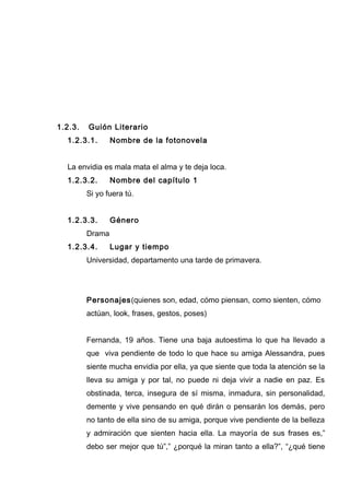 1.2.3. Guión Literario
1.2.3.1. Nombre de la fotonovela
La envidia es mala mata el alma y te deja loca.
1.2.3.2. Nombre del capítulo 1
Si yo fuera tú.
1.2.3.3. Género
Drama
1.2.3.4. Lugar y tiempo
Universidad, departamento una tarde de primavera.
Personajes(quienes son, edad, cómo piensan, como sienten, cómo
actúan, look, frases, gestos, poses)
Fernanda, 19 años. Tiene una baja autoestima lo que ha llevado a
que viva pendiente de todo lo que hace su amiga Alessandra, pues
siente mucha envidia por ella, ya que siente que toda la atención se la
lleva su amiga y por tal, no puede ni deja vivir a nadie en paz. Es
obstinada, terca, insegura de sí misma, inmadura, sin personalidad,
demente y vive pensando en qué dirán o pensarán los demás, pero
no tanto de ella sino de su amiga, porque vive pendiente de la belleza
y admiración que sienten hacia ella. La mayoría de sus frases es,”
debo ser mejor que tú”,” ¿porqué la miran tanto a ella?”, “¿qué tiene
 