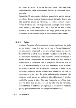 ella que no tenga yo?”. Al ver que sus relaciones sociales no son las
mejores decidirá copiar a Alessandra, llegando al extremo de querer
usurparla.
Alessandra, 18 años. Joven estudiante universitaria, su vida es muy
sedentaria. Es una persona alegre, amistosa, tranquila. Una de sus
más cercanas amigas es Fernanda, con quien comparte mucho
tiempo al lado de ella, sin imaginarse que su amiga siente muchos
celos, envidia y rabia hacia ella. Con el paso de los días se dará
cuenta de las reales intenciones de su amiga, pero al ver que era
indefensiva no hace nada al respecto, terminando volviéndose loca.
1.2.3.5. Relato
Una tarde, Fernanda reflexionaba sobre la poca popularidad que tenía
con los chicos, y recuerda lo bien que le va a su “amiga Alessandra”
con las personas en general, es así como inicia a crearse una especie
de sentimiento negativo en su corazón y subconsciente. Entonces,
ese sentimiento fraterno que sentía hacia Ale, cambia por completo y
decide imitarla, comportarse del mismo modo que ella, hablar y
vestirse igual, la copiaba en todo lo que podía. Pasado los días se
mudó al mismo edificio en el que vivía Alessandra y sus actitudes
empezaron a cambiar. Para dicha de ella, le fue bien, pues los chicos
empezaron a atraerse por ella, pues la había copiado tan bien que ya
empezaba a atraer más. Se sentía prácticamente victoriosa; sin
embargo, pensó que no era suficiente aún debía seguir. Y terminó
haciéndolo cuando le dijo e hizo que Alessandra se volviera loca,
pues le decía que su casa no era de ella sino de Fernanda,
confundiéndola de tal forma, que logró que se volviera loca y ella así
ganar y quedarse finalmente, con una personalidad robada.
1.2.4. Storyboard
 