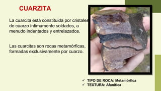 CUARZITA
La cuarcita está constituida por cristales
de cuarzo íntimamente soldados, a
menudo indentados y entrelazados.
Las cuarcitas son rocas metamórficas,
formadas exclusivamente por cuarzo.
✓ TIPO DE ROCA: Metamórfica
✓ TEXTURA: Afanitica
 