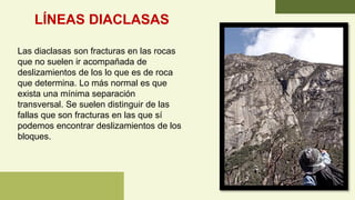 LÍNEAS DIACLASAS
Las diaclasas son fracturas en las rocas
que no suelen ir acompañada de
deslizamientos de los lo que es de roca
que determina. Lo más normal es que
exista una mínima separación
transversal. Se suelen distinguir de las
fallas que son fracturas en las que sí
podemos encontrar deslizamientos de los
bloques.
 