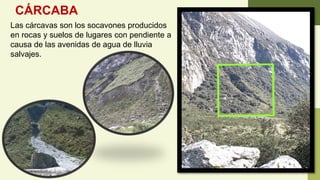 CÁRCABA
Las cárcavas son los socavones producidos
en rocas y suelos de lugares con pendiente a
causa de las avenidas de agua de lluvia
salvajes.
 