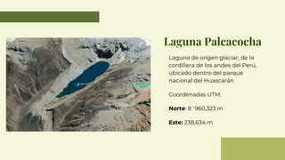 Laguna Palcacocha
Laguna de orígen glaciar, de la
cordillera de los andes del Perú,
ubicado dentro del parque
nacional del Huascarán
Coordenadas UTM:
Norte: 8´960,323 m
Este: 238,634 m
 