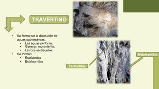 TRAVERTINO
• Se forma por la disolución de
aguas subterráneas.
• Las aguas perforan.
• Generan movimiento.
• La roca se disuelve.
• Se forman:
• Estalactitas
• Estalagmitas
Estalactitas
Estalagmitas
 