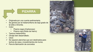 PIZARRA
• Originada por una cuenta sedimentaria.
• Se genera por el metamorfismo de bajo grado de
la lutita o limonita.
• Color:
• Pizarra negra (Carbonoso)
• Pizarra roja (Oxido de hierro)
• Textura metamórfica
✓ Clivaje bien desarrollado.
• Usos:
✓ Se separan planchas que son destinados para
techos de casa y revestimientos de muros.
✓ Para la fabricación de concretos
 