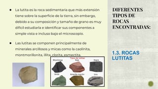 DIFERENTES
TIPOS DE
ROCAS
ENCONTRADAS:
● La lutita es la roca sedimentaria que más extensión
tiene sobre la superficie de la tierra, sin embargo,
debido a su composición y tamaño de grano es muy
difícil estudiarla e identificar sus componentes a
simple vista e incluso bajo el microscopio.
● Las lutitas se componen principalmente de
minerales arcillosos y micas como la caolinita,
montmorillonita, illita, clorita, esmectita. 1.3. ROCAS
LUTITAS
 
