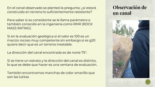 Observación de
un canal
En el canal observado se planteó la pregunta: ¿si estará
construido en terreno lo suficientemente resistente?
Para saber si es consistente se le llama parámetro o
también conocido en la ingeniería como RMR (ROCK
MASS RATING)
Si en la evaluación geológica si el valor es 100 es un
macizo rocoso muy competente sin embargo si es g20
quiere decir que es un terreno inestable.
La dirección del canal encontrada es de norte 75°.
Si se tiene un estrato y la dirección del canal es distinto,
lo que se debe que hacer es una ventana de evaluación.
También encontramos manchas de color amarillo que
son las lutitas
 