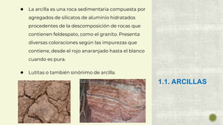 ● La arcilla es una roca sedimentaria compuesta por
agregados de silicatos de aluminio hidratados
procedentes de la descomposición de rocas que
contienen feldespato, como el granito. Presenta
diversas coloraciones según las impurezas que
contiene, desde el rojo anaranjado hasta el blanco
cuando es pura.
● Lutitas o también sinónimo de arcilla.
1.1. ARCILLAS
 