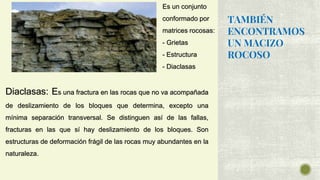 TAMBIÉN
ENCONTRAMOS
UN MACIZO
ROCOSO
Es un conjunto
conformado por
matrices rocosas:
- Grietas
- Estructura
- Diaclasas
Diaclasas: Es una fractura en las rocas que no va acompañada
de deslizamiento de los bloques que determina, excepto una
mínima separación transversal. Se distinguen así de las fallas,
fracturas en las que sí hay deslizamiento de los bloques. Son
estructuras de deformación frágil de las rocas muy abundantes en la
naturaleza.
 