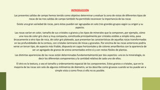INTRODUCCIÓN
Las presentes salidas de campo hemos tenido como objetivo determinar y evaluar la zona de vistas de diferentes tipos de
rocas de las tres salidas de campo también ha permitido reconocer la importancia de las rocas
Existe una gran variedad de rocas, pero éstas pueden ser agrupadas en solo tres grandes grupos según su origen y su
aspecto.
Las rocas varían en color, tamaño de sus cristales o granos y los tipos de minerales que la componen, por ejemplo, cómo
una roca de color gris claro y muy compacta, constituida principalmente por cristales visibles a simple vista, pasa
bruscamente a otro tipo de roca, de color gris plateado, que presentan las características de aquellas rocas transformadas
en las profundidades de la corteza, con cristales laminares de micas y granates. Por encima de las rocas anteriores podría
verse un tercer tipo, de aspecto más friable, dispuesta en capas horizontales y de colores amarillentos con la apariencia de
ser un agregado de granos de arena cementados entre sí y con restos fósiles de plantas.
Las distintas apariencias de las rocas están determinadas fundamentalmente por dos aspectos: uno es la mineralogía, es
decir los diferentes componentes y la cantidad relativa de cada uno de ellos.
El otro es la textura, o sea el tamaño y ordenamiento espacial de los componentes. Estos granos o cristales, que en la
mayoría de las rocas son solo de algunos milímetros de diámetro, se los describe como gruesos cuando se los puede ver a
simple vista o como finos si ello no es posible.
 