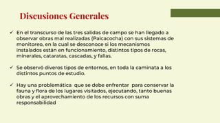 ✓ En el transcurso de las tres salidas de campo se han llegado a
observar obras mal realizadas (Palcacocha) con sus sistemas de
monitoreo, en la cual se desconoce si los mecanismos
instalados están en funcionamiento, distintos tipos de rocas,
minerales, cataratas, cascadas, y fallas.
✓ Se observó diveros tipos de entornos, en toda la caminata a los
distintos puntos de estudio.
✓ Hay una problemática que se debe enfrentar para conservar la
fauna y flora de los lugares visitados, ejecutando, tanto buenas
obras y el aprovechamiento de los recursos con suma
responsabilidad
Discusiones Generales
 