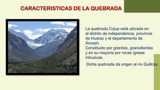 CARACTERISTICAS DE LA QUEBRADA
La quebrada Cojup está ubicada en
el distrito de independencia, provincia
de Huaraz y el departamento de
Áncash.
Constituido por granitos, granodioritas
y en su mayoría por rocas ígneas
intrusivas.
Dicha quebrada da origen al río Quillcay.
 