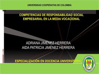 UNIVERSIDAD COOPERATIVA DE COLOMBIA



  COMPETENCIAS DE RESPONSABILIDAD SOCIAL
    EMPRESARIAL EN LA MEDIA VOCACIONAL




      ADRIANA JIMÉNEZ HERRERA
    AIDA PATRICIA JIMÉNEZ HERRERA


ESPECIALIZACIÓN EN DOCENCIA UNIVERSITARIA.
 