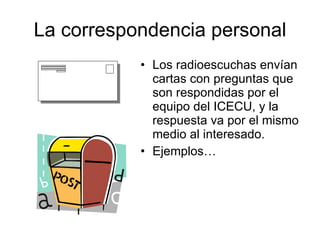 La correspondencia personal Los radioescuchas envían cartas con preguntas que son respondidas por el equipo del ICECU, y la respuesta va por el mismo medio al interesado. Ejemplos… 