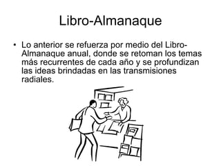 Libro-Almanaque Lo anterior se refuerza por medio del Libro-Almanaque anual, donde se retoman los temas más recurrentes de cada año y se profundizan las ideas brindadas en las transmisiones radiales.  