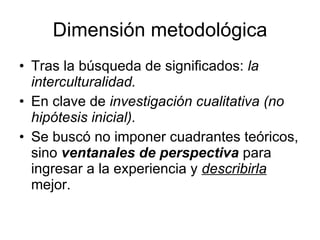 Dimensión metodológica Tras la búsqueda de significados:  la interculturalidad. En clave de  investigación cualitativa (no hipótesis inicial). Se buscó no imponer cuadrantes teóricos, sino  ventanales de perspectiva  para ingresar a la experiencia y  describirla  mejor. 