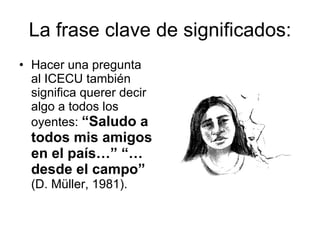 La frase clave de significados: Hacer una pregunta al ICECU también significa querer decir algo a todos los oyentes:  “Saludo a todos mis amigos en el país…” “… desde el campo”  (D. Müller, 1981). 