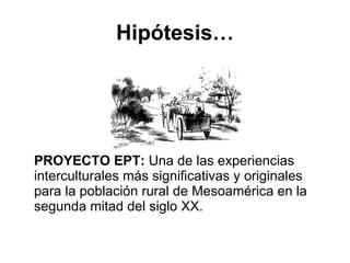 Hipótesis… PROYECTO EPT:  Una de las experiencias interculturales más significativas y originales para la población rural de Mesoamérica en la segunda mitad del siglo XX. 