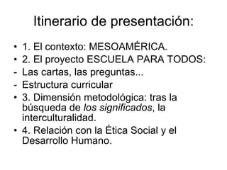 Itinerario de presentación: 1. El contexto: MESOAMÉRICA. 2. El proyecto ESCUELA PARA TODOS: Las cartas, las preguntas... Estructura curricular 3. Dimensión metodológica: tras la búsqueda de  los significados , la interculturalidad.  4. Relación con la Ética Social y el Desarrollo Humano. 
