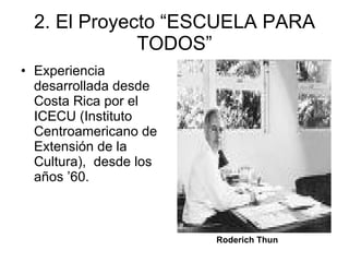 2. El Proyecto “ESCUELA PARA TODOS” Experiencia desarrollada desde Costa Rica por el ICECU (Instituto Centroamericano de Extensión de la Cultura),  desde los años ’60.  Roderich Thun   
