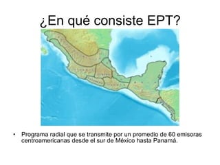 ¿En qué consiste EPT? Programa radial que se transmite por un promedio de 60 emisoras centroamericanas desde el sur de México hasta Panamá.  