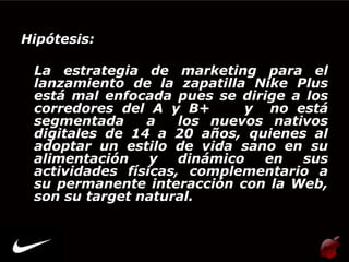 Hipótesis:

 La estrategia de marketing para el
 lanzamiento de la zapatilla Nike Plus
 está mal enfocada pues se dirige a los
 corredores del A y B+       y no está
 segmentada     a    los nuevos nativos
 digitales de 14 a 20 años, quienes al
 adoptar un estilo de vida sano en su
 alimentación    y   dinámico  en   sus
 actividades físicas, complementario a
 su permanente interacción con la Web,
 son su target natural.
 