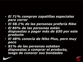 • El 71% compran zapatillas especiales
  para correr
• El 58.1% de las personas prefería Nike
• El 85% de las personas están
  dispuestas a pagar más de $50 por este
  producto
• El 48% conocía de Nike Plus, pero muy
  poco
• 81% de las personas estaban
  dispuestas a comprar el producto,
  luego de conocer sus bondades
 