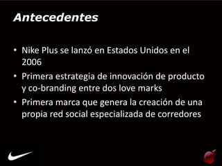 Antecedentes

• Nike Plus se lanzó en Estados Unidos en el
  2006
• Primera estrategia de innovación de producto
  y co-branding entre dos love marks
• Primera marca que genera la creación de una
  propia red social especializada de corredores
 