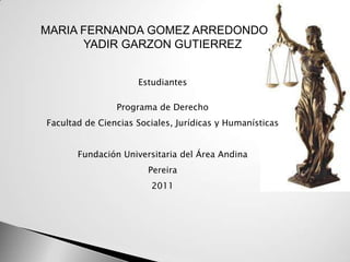 MARIA FERNANDA GOMEZ ARREDONDO
      YADIR GARZON GUTIERREZ


                     Estudiantes

                Programa de Derecho
Facultad de Ciencias Sociales, Jurídicas y Humanísticas


       Fundación Universitaria del Área Andina
                        Pereira
                        2011
 
