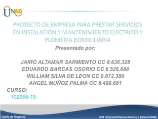 2012 Universidad Nacional Abierta y a Distancia UNAD
Diseño de Proyectos
PROYECTO DE EMPRESA PARA PRESTAR SERVICIOS
EN INSTALACION Y MANTENIMIENTO ELECTRICO Y
PLOMERIA DOMICILIARIA
Presentado por:
JAIRO ALTAMAR SARMIENTO CC 8.636.328
EDUARDO BARCAS OSORIO CC 8.526.688
WILLIAM SILVA DE LEON CC 8.672.389
ANGEL MUÑOZ PALMA CC 8.498.681
CURSO:
102058-19
 