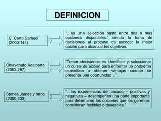 DEFINICION “… es una selección hasta entre dos o más opciones disponibles.” siendo la toma de decisiones el proceso de escoger la mejor opción para alcanzar los objetivos. “ Tomar decisiones es identificar y seleccionar un curso de acción para enfrentar un problema específico u obtener ventajas cuando se presenta una oportunidad…”,  “… las experiencias del pasado – positivas y negativas – desempeñan una parte importante para determinar las opciones que los gerentes consideran factibles o deseables.”  C. Certo Samuel (2000:144) Chiavenato Adalberto (2002:287) Stones James y otros (2000:203) 