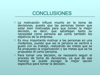 CONCLUSIONES La motivación influye mucho en la toma de decisiones, puesto que las personas tienen que estar bien motivadas para que tomen la mejor decisión, es decir, que satisfagan tanto su necesidad como persona así como también los objetivos de la empresa. Es muy importante motivar a las personas en una me4presa, puesto que así la persona se sentirá a gusto con su trabajo, realizando las metas que se ha propuesto la organización y las metas que se ha propuesto él como persona. Para tomar una decisión, es necesario seguir el proceso de toma de decisiones, ya que de esa manera se puede escoger la mejor opción específica para tomar la decisión. 