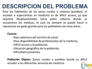Para los habitantes de las zonas rurales o urbanas (pueblos), el
acceder a especialistas en medicina es de difícil acceso, ya que
requiere desplazamientos hacia polos urbanos donde se
encuentren los médicos, lo cual no siempre se puede hacer o
representa un gasto grande para los pobladores de estas áreas.
Causas:
- Baja cobertura del servicio de salud.
- Poca disponibilidad de profesionales de la medicina.
- Difícil acceso a la población.
- Ubicación geográfica de la población.
- Dificultad económica.
Población Objeto: Zonas rurales o pueblos donde es difícil
acceder a los diferentes servicios de medicina.
DESCRIPCION DEL PROBLEMA
 