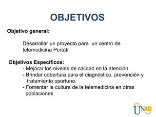 OBJETIVOS
Objetivo general:
Desarrollar un proyecto para un centro de
telemedicina Portátil
Objetivos Específicos:
- Mejorar los niveles de calidad en la atención.
- Brindar cobertura para el diagnóstico, prevención y
tratamiento oportuno.
- Fomentar la cultura de la telemedicina en otras
poblaciones.
 
