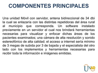 COMPONENTES PRINCIPALES
Una unidad Móvil con servidor, antena bidireccional de 34 dbi
la cual se enlazaría con las distintas repetidoras del área rural
al municipio que corresponda. Un software instalado
previamente en un servidor el cual nos brindará herramientas
necesarias para visualizar y enfocar dichas áreas de los
pacientes examinados; una cámara de alta resolución y sonido
estereofónico de alta calidad; el acceso a internet sería mínimo
de 3 megas de subida por 3 de bajada y el especialista del otro
lado con los implementos y herramientas necesarias para
recibir toda la información e imágenes emitidas.
 