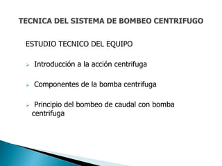 ESTUDIO TECNICO DEL EQUIPO
 Introducción a la acción centrifuga
 Componentes de la bomba centrifuga
 Principio del bombeo de caudal con bomba
centrifuga
 
