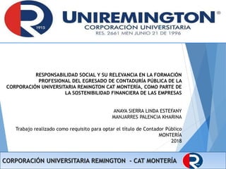 CORPORACIÓN UNIVERSITARIA REMINGTON - CAT MONTERÍA
RESPONSABILIDAD SOCIAL Y SU RELEVANCIA EN LA FORMACIÓN
PROFESIONAL DEL EGRESADO DE CONTADURÍA PÚBLICA DE LA
CORPORACIÓN UNIVERSITARIA REMINGTON CAT MONTERÍA, COMO PARTE DE
LA SOSTENIBILIDAD FINANCIERA DE LAS EMPRESAS
ANAYA SIERRA LINDA ESTEFANY
MANJARRES PALENCIA KHARINA
Trabajo realizado como requisito para optar el título de Contador Público
MONTERÍA
2018
 
