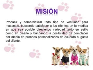 Producir y comercializar todo tipo de vestuario para
mascotas, buscando satisfacer a los clientes en la medida
en que sea posible ofreciendo variedad tanto en estilo
como en diseño y brindando la posibilidad de complacer
por medio de prendas personalizados de acuerdo al gusto
del cliente.
 