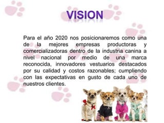 Para el año 2020 nos posicionaremos como una
de la mejores empresas productoras y
comercializadoras dentro de la industria canina a
nivel nacional por medio de una marca
reconocida, innovadores vestuarios destacados
por su calidad y costos razonables; cumpliendo
con las expectativas en gusto de cada uno de
nuestros clientes.
 